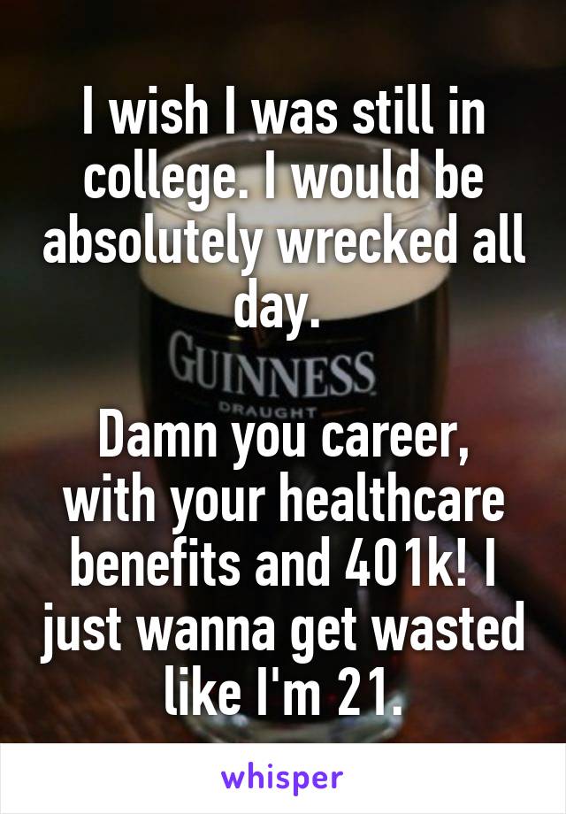 I wish I was still in college. I would be absolutely wrecked all day. 

Damn you career, with your healthcare benefits and 401k! I just wanna get wasted like I'm 21.