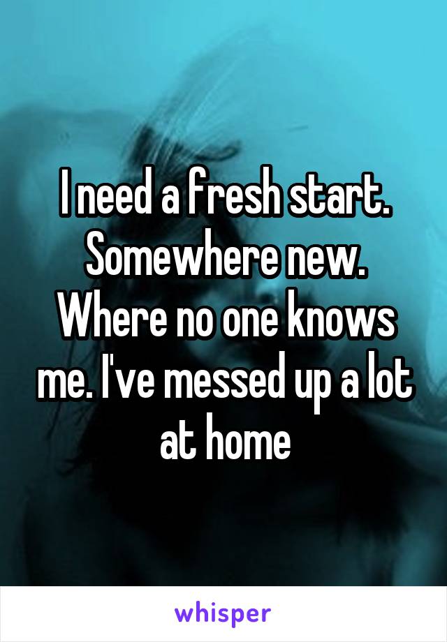 I need a fresh start. Somewhere new. Where no one knows me. I've messed up a lot at home