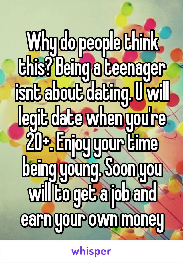 Why do people think this? Being a teenager isnt about dating. U will legit date when you're 20+. Enjoy your time being young. Soon you will to get a job and earn your own money