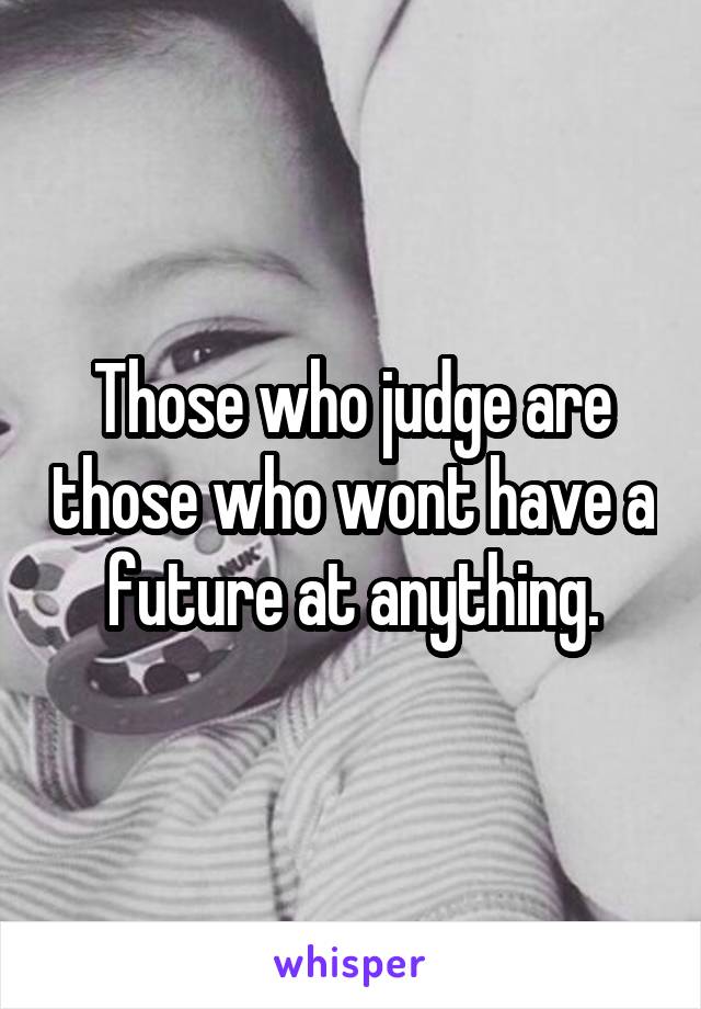 Those who judge are those who wont have a future at anything.