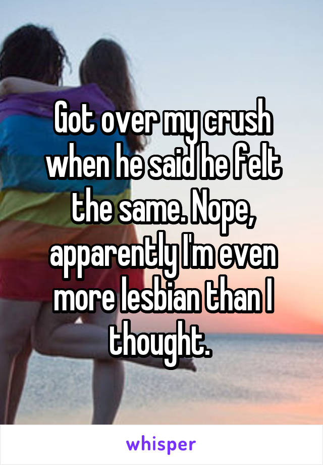 Got over my crush when he said he felt the same. Nope, apparently I'm even more lesbian than I thought. 