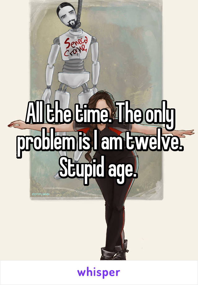 All the time. The only problem is I am twelve. Stupid age. 