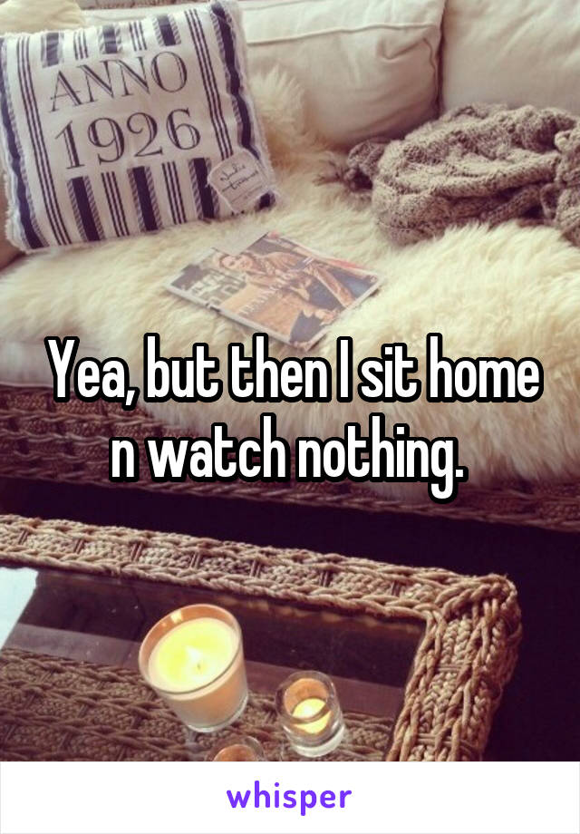 Yea, but then I sit home n watch nothing. 