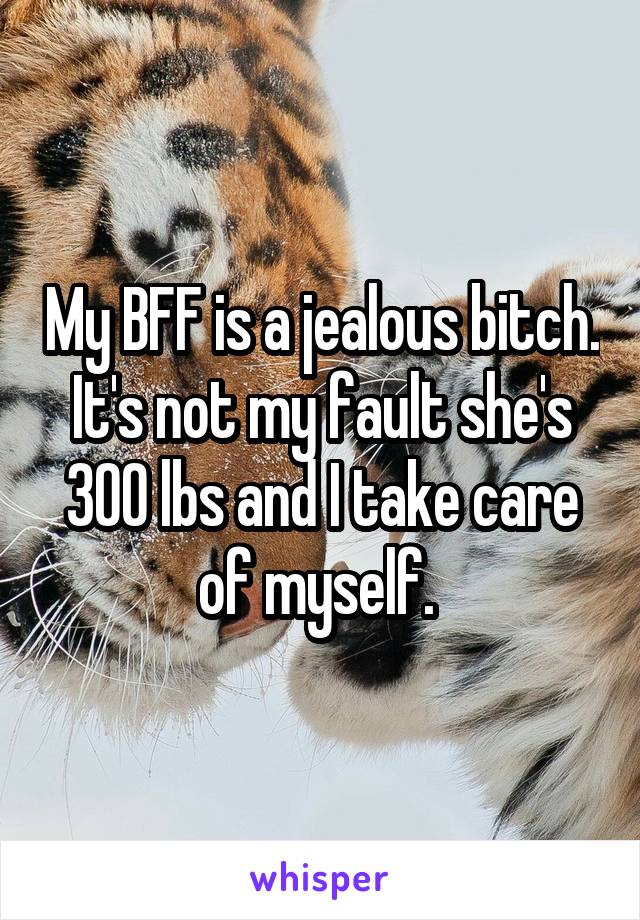 My BFF is a jealous bitch. It's not my fault she's 300 lbs and I take care of myself. 