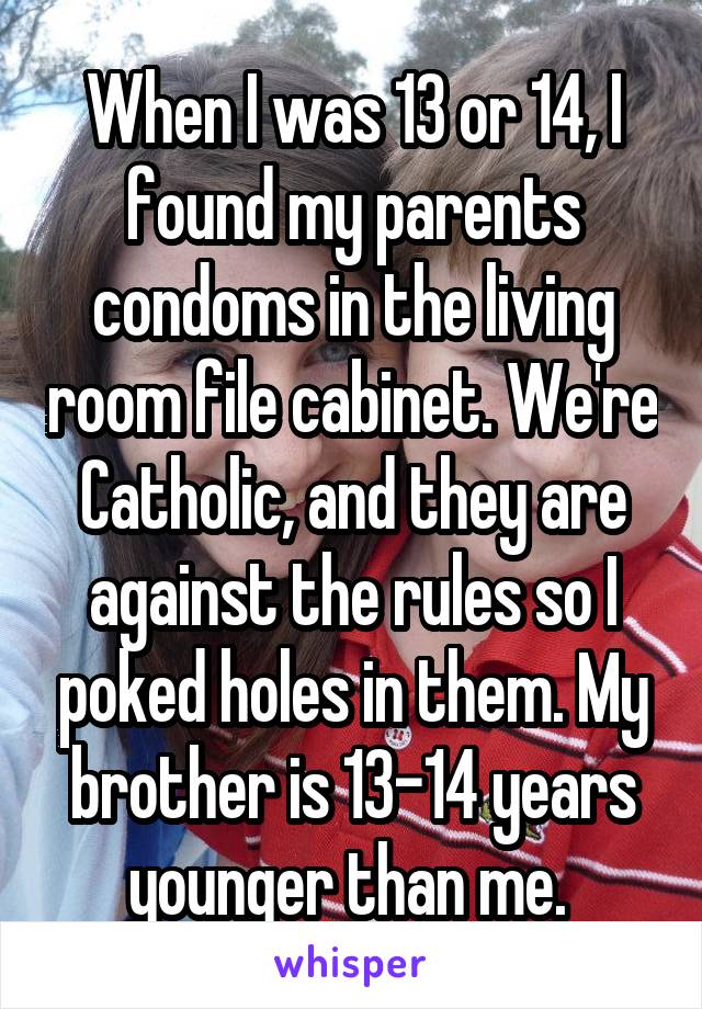 When I was 13 or 14, I found my parents condoms in the living room file cabinet. We're Catholic, and they are against the rules so I poked holes in them. My brother is 13-14 years younger than me. 