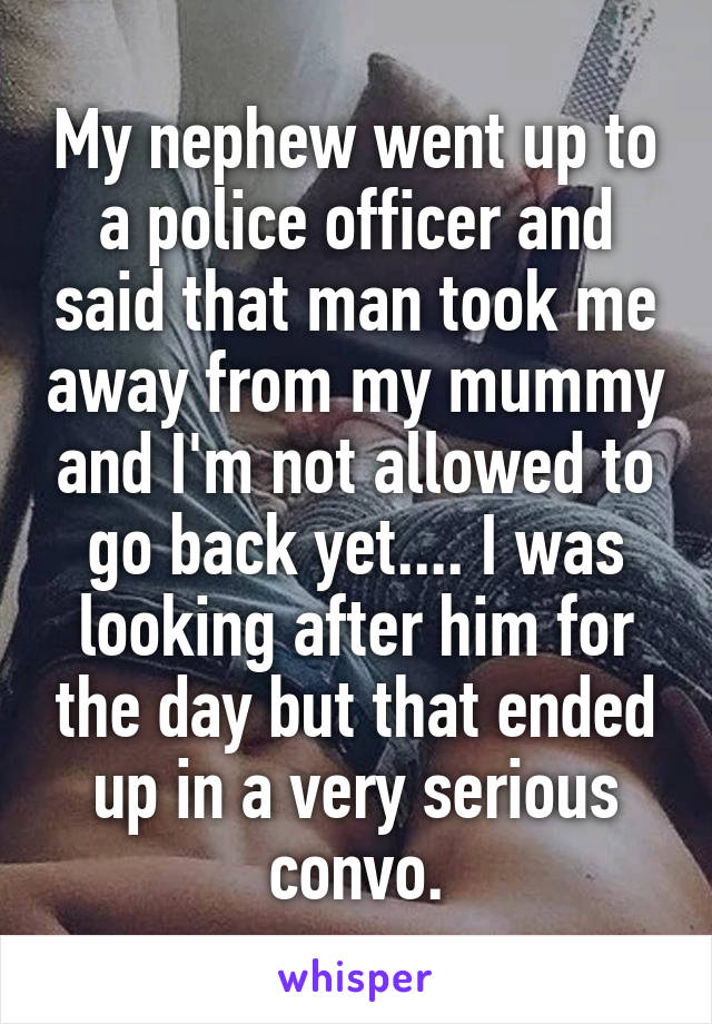 My nephew went up to a police officer and said that man took me away from my mummy and I'm not allowed to go back yet.... I was looking after him for the day but that ended up in a very serious convo.