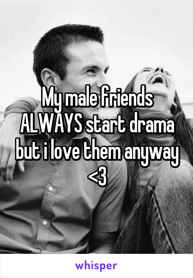 My male friends ALWAYS start drama but i love them anyway <3