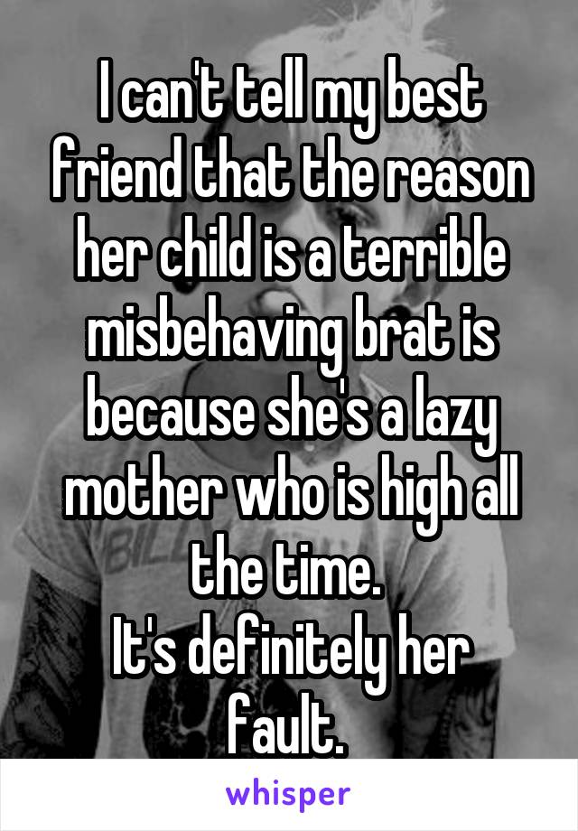 I can't tell my best friend that the reason her child is a terrible misbehaving brat is because she's a lazy mother who is high all the time. 
It's definitely her fault. 