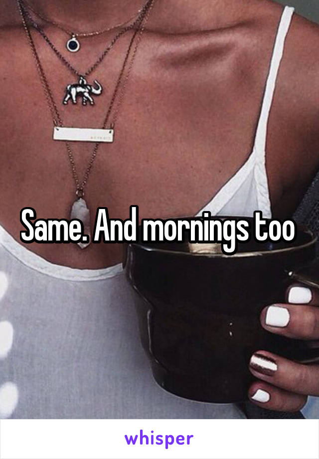 Same. And mornings too 