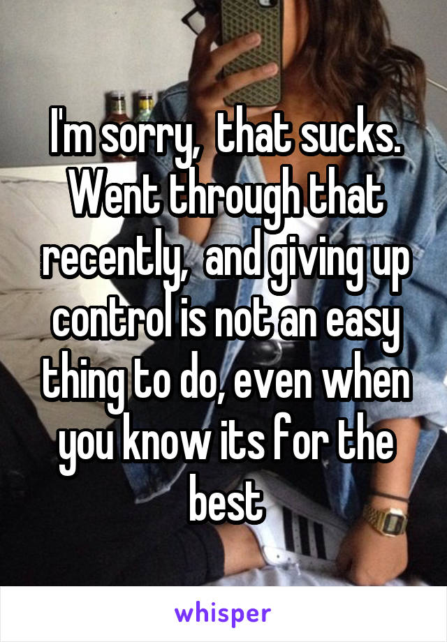 I'm sorry,  that sucks. Went through that recently,  and giving up control is not an easy thing to do, even when you know its for the best