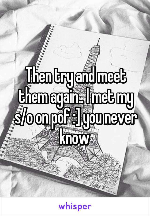 Then try and meet them again.. I met my s/o on pof :] you never know 