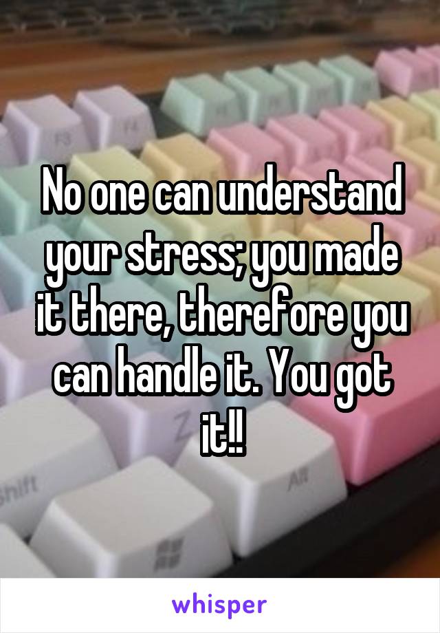 No one can understand your stress; you made it there, therefore you can handle it. You got it!!