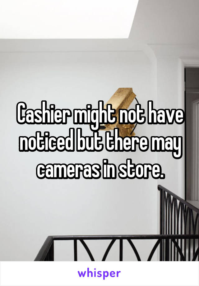 Cashier might not have noticed but there may
cameras in store.