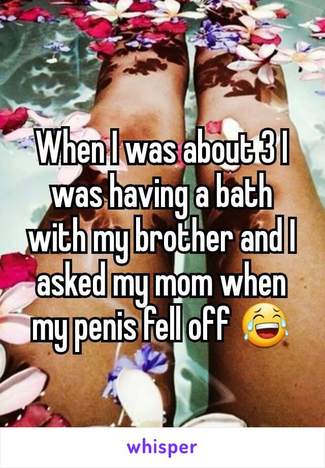 When I was about 3 I was having a bath with my brother and I asked my mom when my penis fell off 😂
