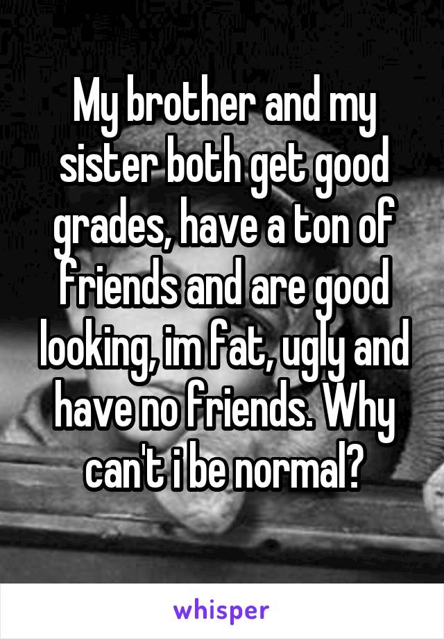 My brother and my sister both get good grades, have a ton of friends and are good looking, im fat, ugly and have no friends. Why can't i be normal?
