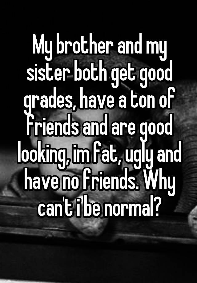 My brother and my sister both get good grades, have a ton of friends and are good looking, im fat, ugly and have no friends. Why can't i be normal?
