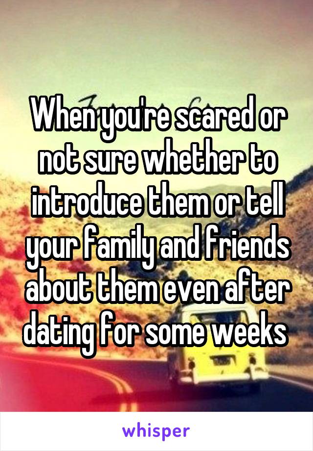 When you're scared or not sure whether to introduce them or tell your family and friends about them even after dating for some weeks 