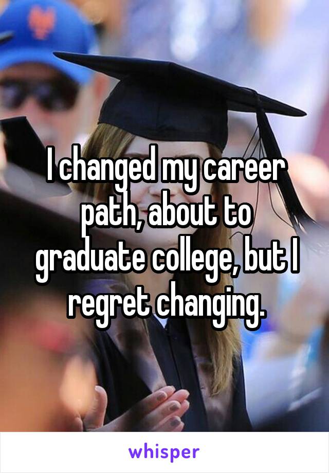 I changed my career path, about to graduate college, but I regret changing.