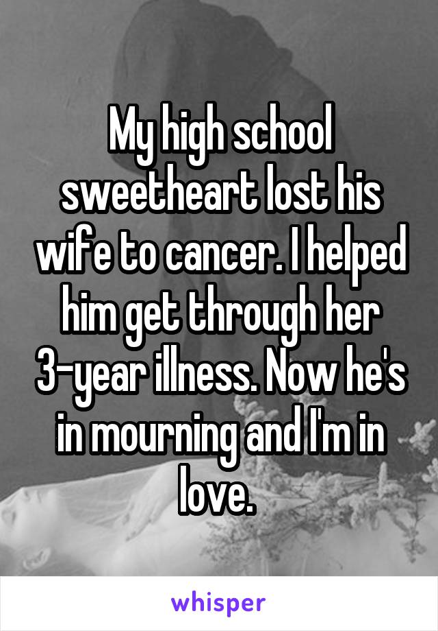 My high school sweetheart lost his wife to cancer. I helped him get through her 3-year illness. Now he's in mourning and I'm in love. 