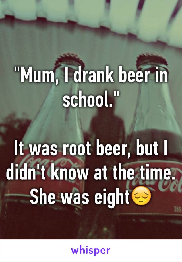 "Mum, I drank beer in school."

It was root beer, but I didn't know at the time. She was eight😔