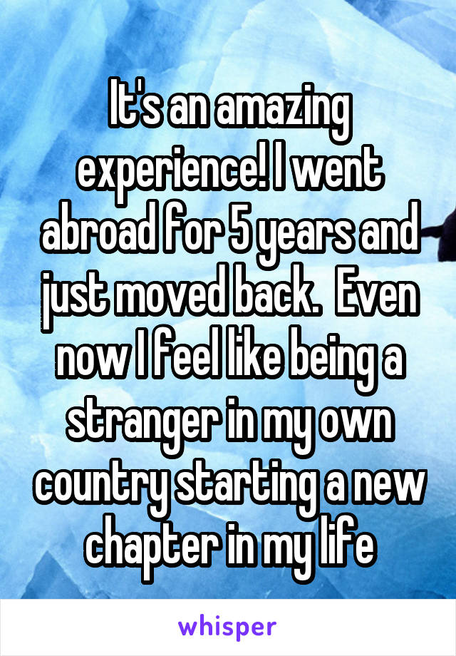 It's an amazing experience! I went abroad for 5 years and just moved back.  Even now I feel like being a stranger in my own country starting a new chapter in my life