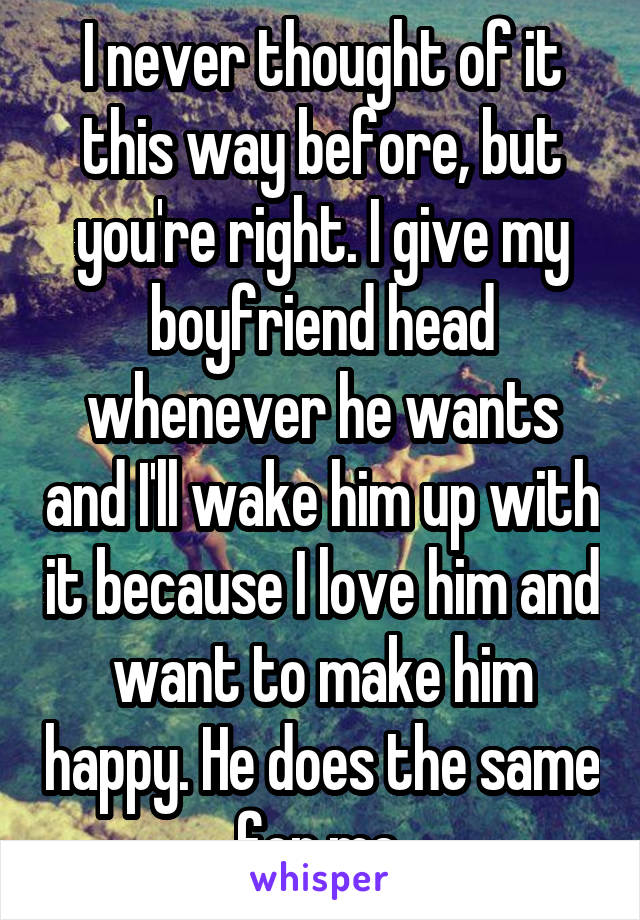 I never thought of it this way before, but you're right. I give my boyfriend head whenever he wants and I'll wake him up with it because I love him and want to make him happy. He does the same for me.