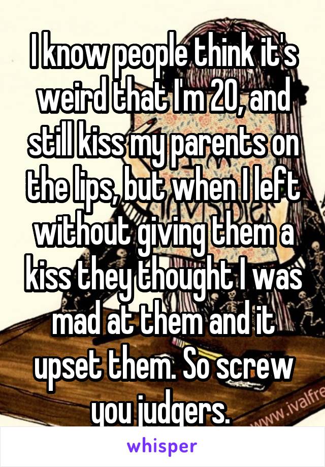 I know people think it's weird that I'm 20, and still kiss my parents on the lips, but when I left without giving them a kiss they thought I was mad at them and it upset them. So screw you judgers. 