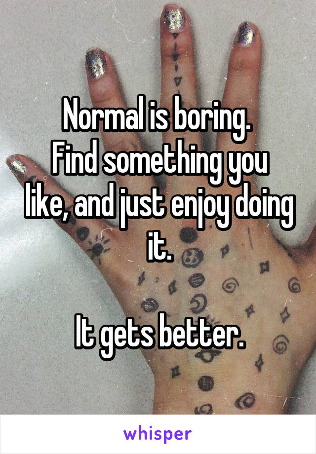 Normal is boring. 
Find something you like, and just enjoy doing it.

It gets better.