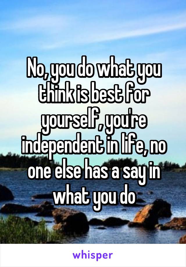 No, you do what you think is best for yourself, you're independent in life, no one else has a say in what you do