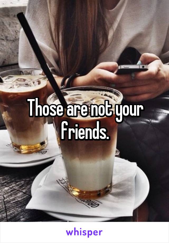 Those are not your friends.