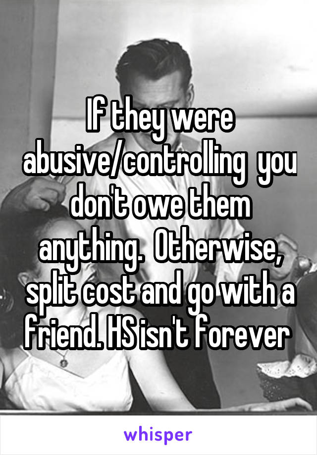 If they were abusive/controlling  you don't owe them anything.  Otherwise, split cost and go with a friend. HS isn't forever 