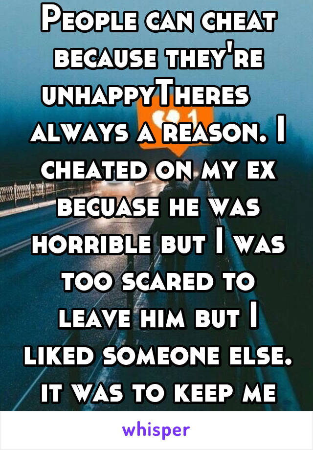 People can cheat because they're unhappyTheres    always a reason. I cheated on my ex becuase he was horrible but I was too scared to leave him but I liked someone else. it was to keep me sane