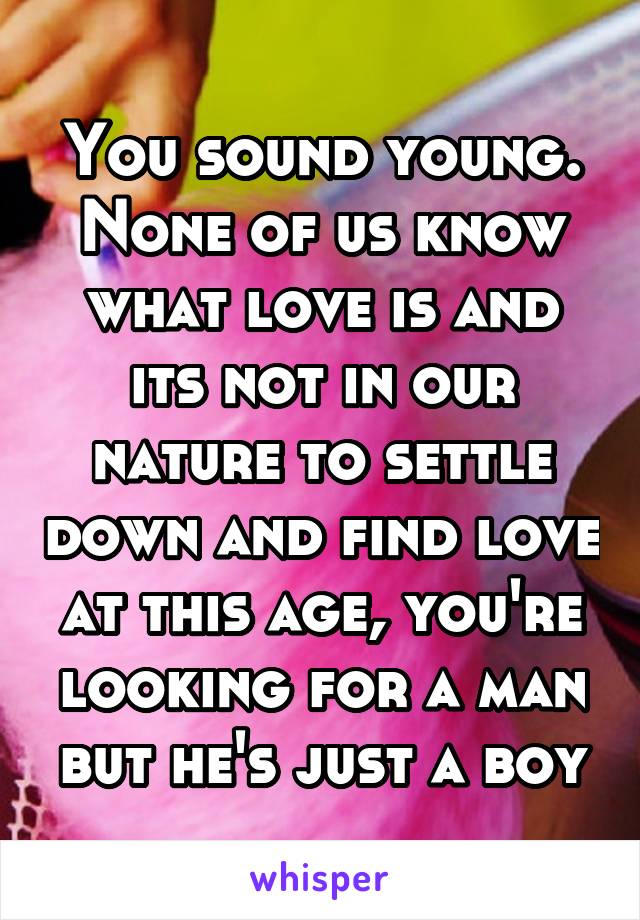 You sound young. None of us know what love is and its not in our nature to settle down and find love at this age, you're looking for a man but he's just a boy