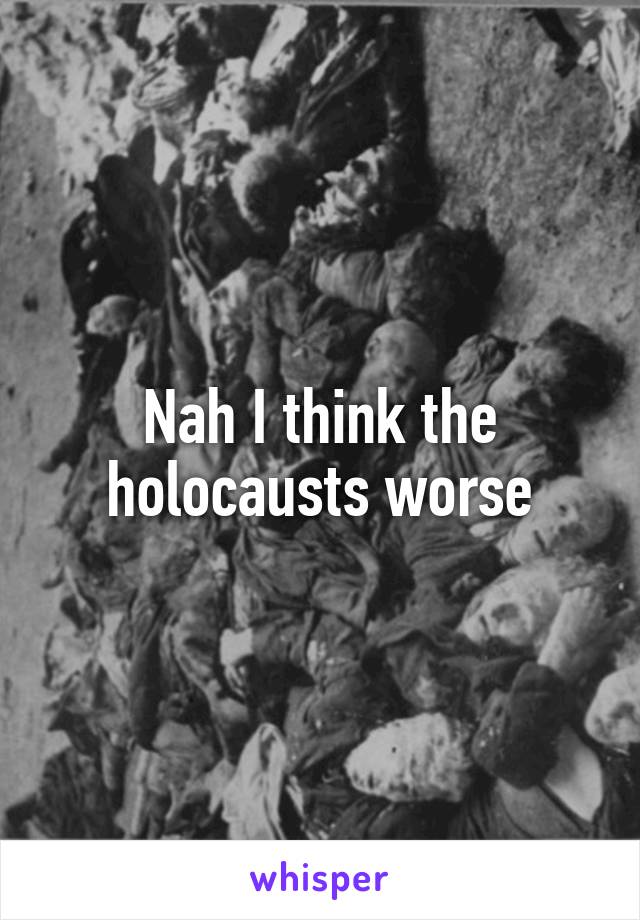 Nah I think the holocausts worse