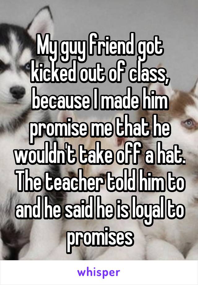 My guy friend got kicked out of class, because I made him promise me that he wouldn't take off a hat. The teacher told him to and he said he is loyal to promises