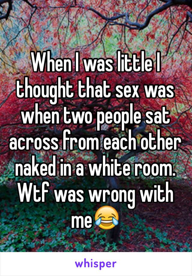 When I was little I thought that sex was when two people sat across from each other naked in a white room. Wtf was wrong with me😂