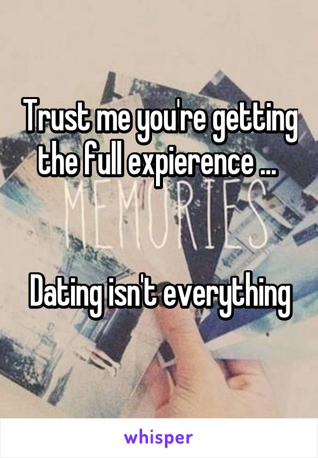 Trust me you're getting the full expierence ... 


Dating isn't everything 