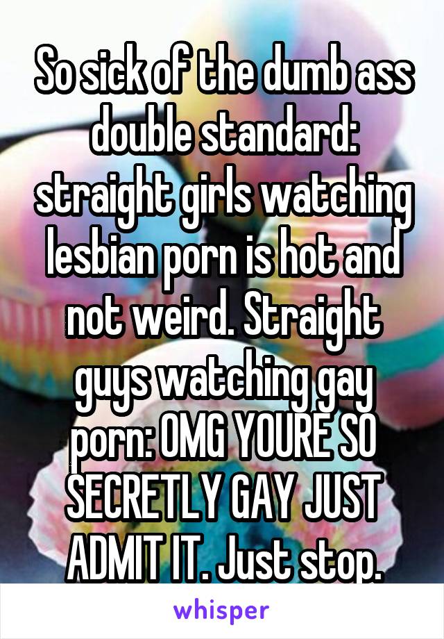 So sick of the dumb ass double standard: straight girls watching lesbian porn is hot and not weird. Straight guys watching gay porn: OMG YOURE SO SECRETLY GAY JUST ADMIT IT. Just stop.