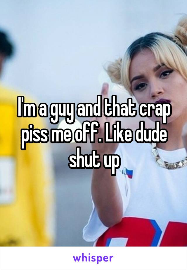 I'm a guy and that crap piss me off. Like dude shut up