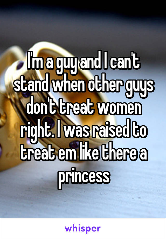 I'm a guy and I can't stand when other guys don't treat women right. I was raised to treat em like there a princess