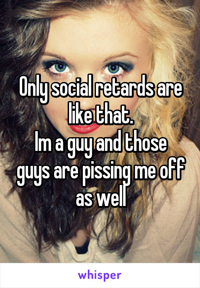 Only social retards are like that.
Im a guy and those guys are pissing me off as well