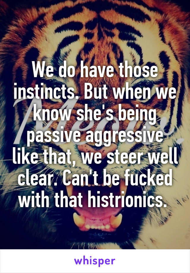 We do have those instincts. But when we know she's being passive aggressive like that, we steer well clear. Can't be fucked with that histrionics. 