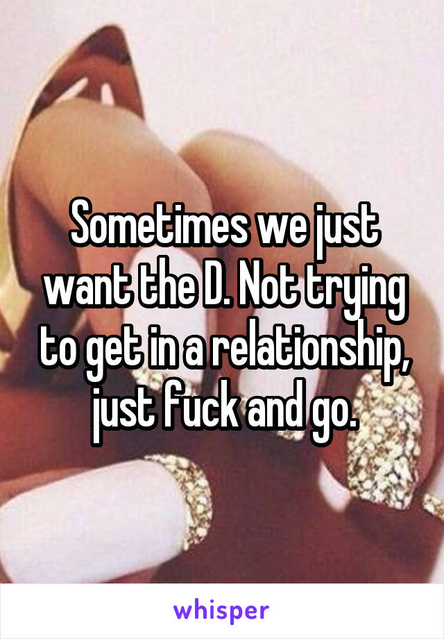 Sometimes we just want the D. Not trying to get in a relationship, just fuck and go.