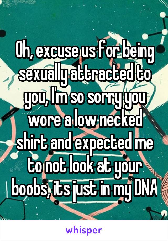 Oh, excuse us for being sexually attracted to you, I'm so sorry you wore a low necked shirt and expected me to not look at your boobs, its just in my DNA