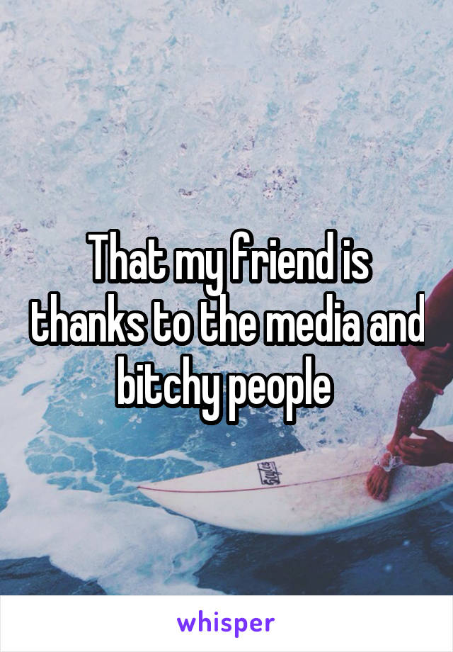 That my friend is thanks to the media and bitchy people 