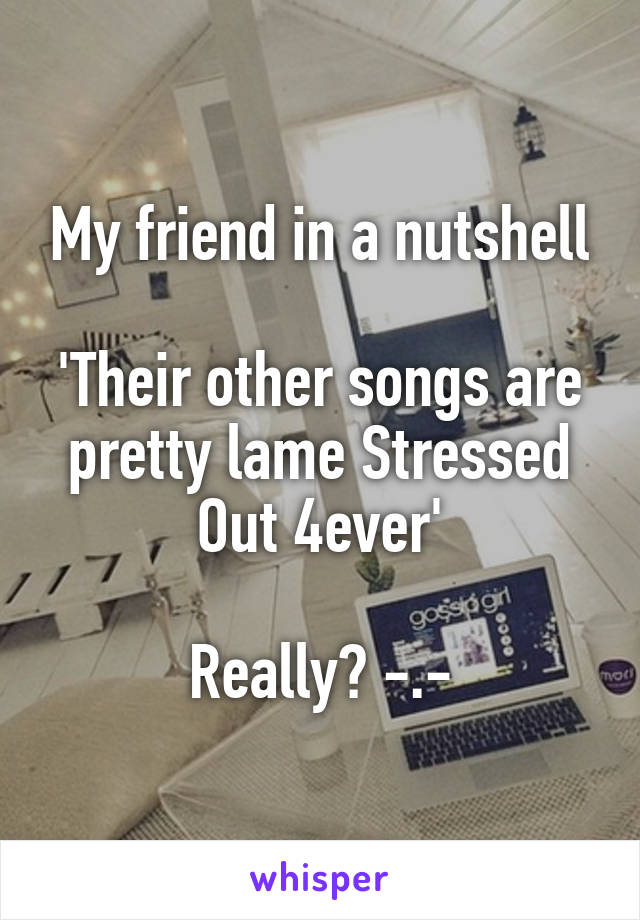 My friend in a nutshell

'Their other songs are pretty lame Stressed Out 4ever'

Really? -.-