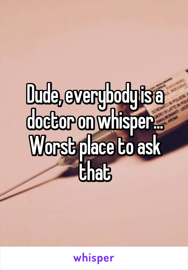 Dude, everybody is a doctor on whisper... Worst place to ask that