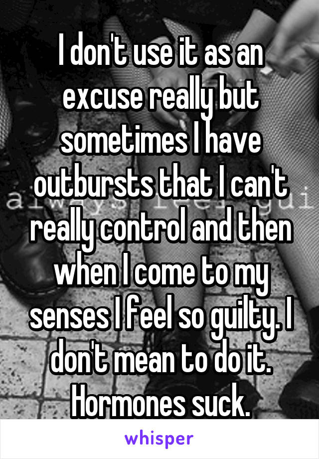 I don't use it as an excuse really but sometimes I have outbursts that I can't really control and then when I come to my senses I feel so guilty. I don't mean to do it. Hormones suck.