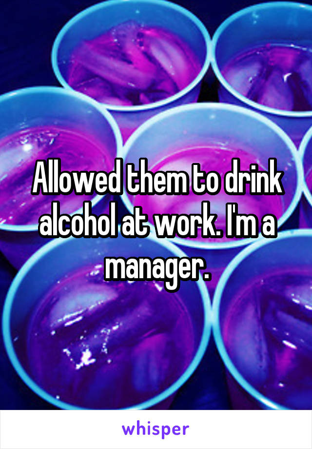 Allowed them to drink alcohol at work. I'm a manager.