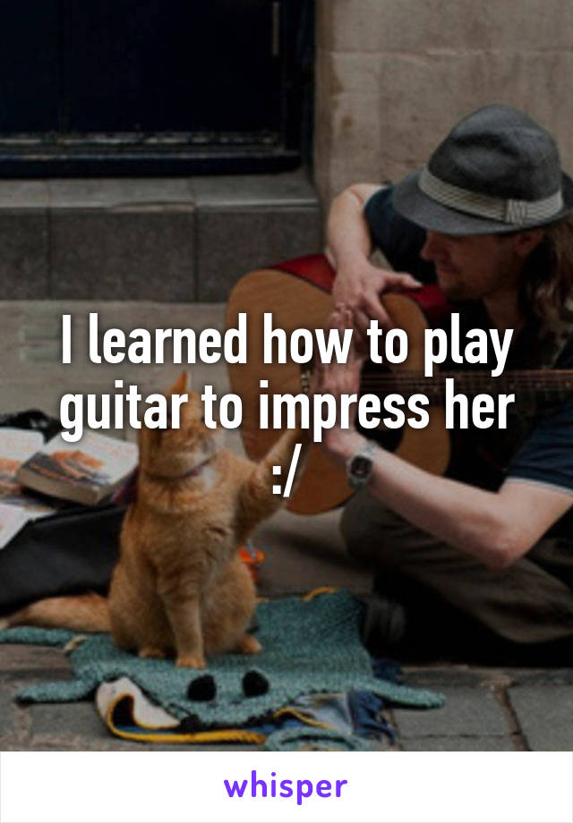 I learned how to play guitar to impress her :/